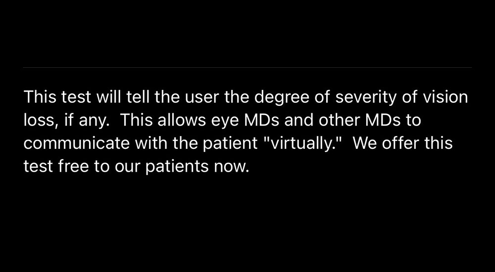 This test will tell the user the degree of severity of vision loss, if any. This allows eye MDs and other MDs to communicate with the patient "virtually." we offer this test free to our patients now